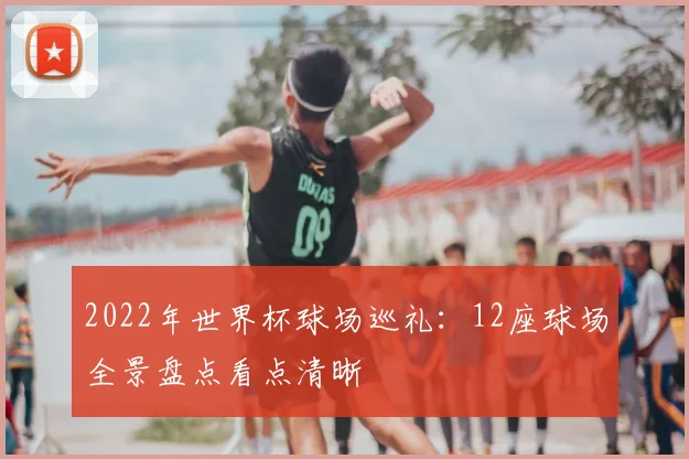 2022年世界杯球场巡礼：12座球场全景盘点看点清晰