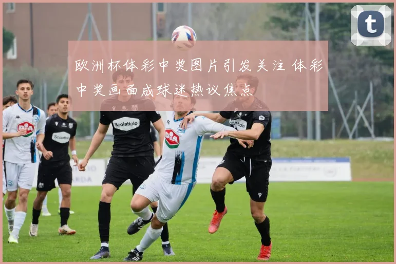 欧洲杯体彩中奖图片引发关注 体彩中奖画面成球迷热议焦点