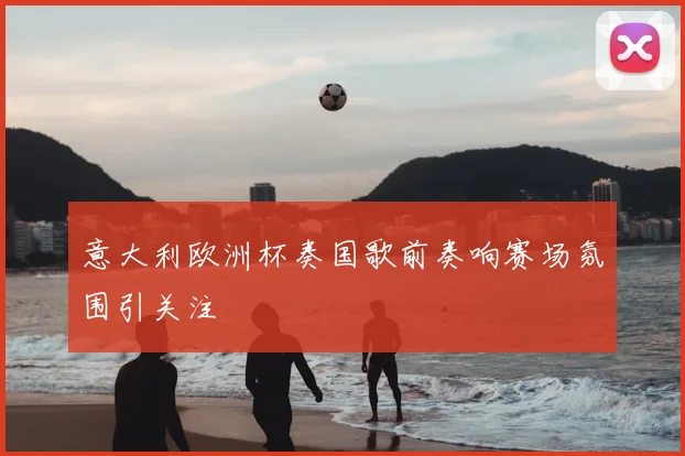 意大利欧洲杯奏国歌前奏响赛场氛围引关注