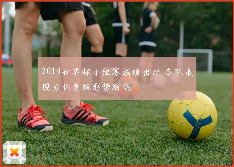 2014世界杯小组赛成绩出炉 各队表现分化晋级形势渐明