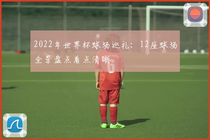 2022年世界杯球场巡礼：12座球场全景盘点看点清晰