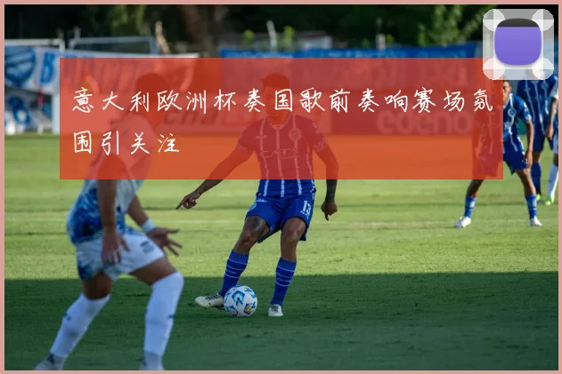 意大利欧洲杯奏国歌前奏响赛场氛围引关注